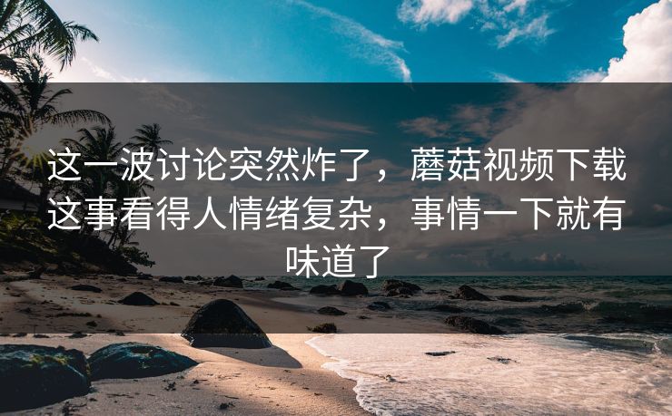 这一波讨论突然炸了，蘑菇视频下载这事看得人情绪复杂，事情一下就有味道了