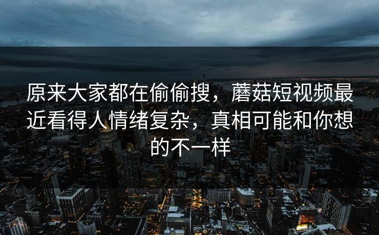 原来大家都在偷偷搜,蘑菇短视频最近看得人情绪复杂,真相可能和你想的不一样 原来大家都在偷偷搜,蘑菇短视频最近看得人情绪复杂,真相可能和你想的不一样