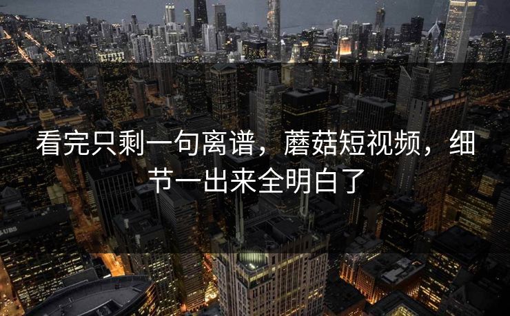 看完只剩一句离谱，蘑菇短视频，细节一出来全明白了