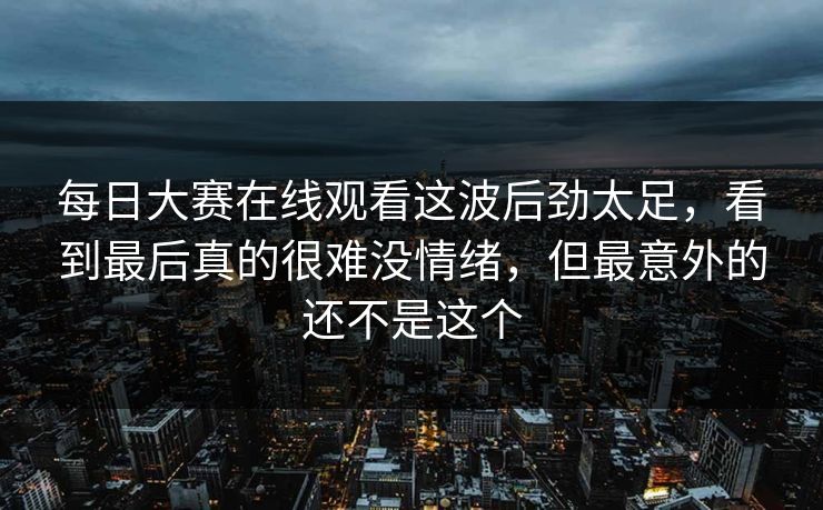 每日大赛在线观看这波后劲太足，看到最后真的很难没情绪，但最意外的还不是这个