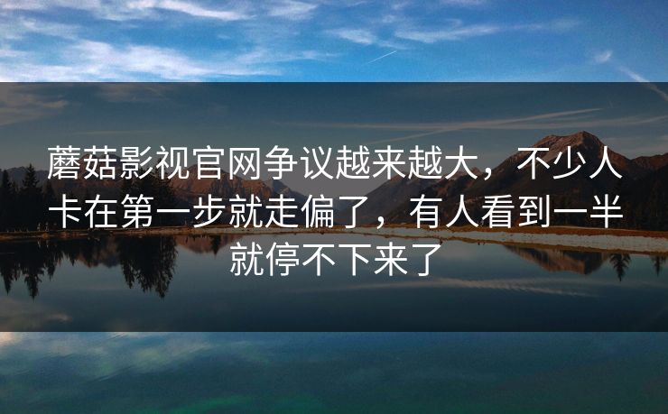 蘑菇影视官网争议越来越大，不少人卡在第一步就走偏了，有人看到一半就停不下来了