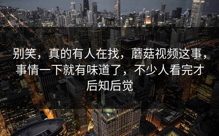 别笑，真的有人在找，蘑菇视频这事，事情一下就有味道了，不少人看完才后知后觉