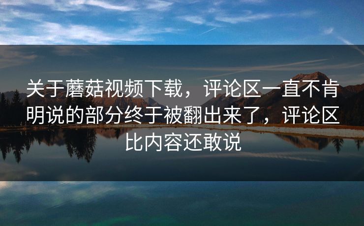 关于蘑菇视频下载,评论区一直不肯明说的部分终于被翻出来了,评论区比内容还敢说 关于蘑菇视频下载,评论区一直不肯明说的部分终于被翻出来了,评论区比内容还敢说