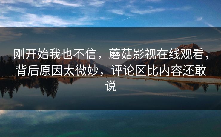 刚开始我也不信,蘑菇影视在线观看,背后原因太微妙,评论区比内容还敢说 刚开始我也不信,蘑菇影视在线观看,背后原因太微妙,评论区比内容还敢说