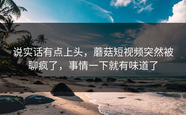 说实话有点上头,蘑菇短视频突然被聊疯了,事情一下就有味道了 说实话有点上头,蘑菇短视频突然被聊疯了,事情一下就有味道了