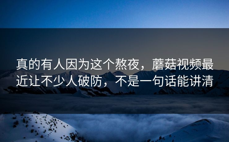 真的有人因为这个熬夜，蘑菇视频最近让不少人破防，不是一句话能讲清