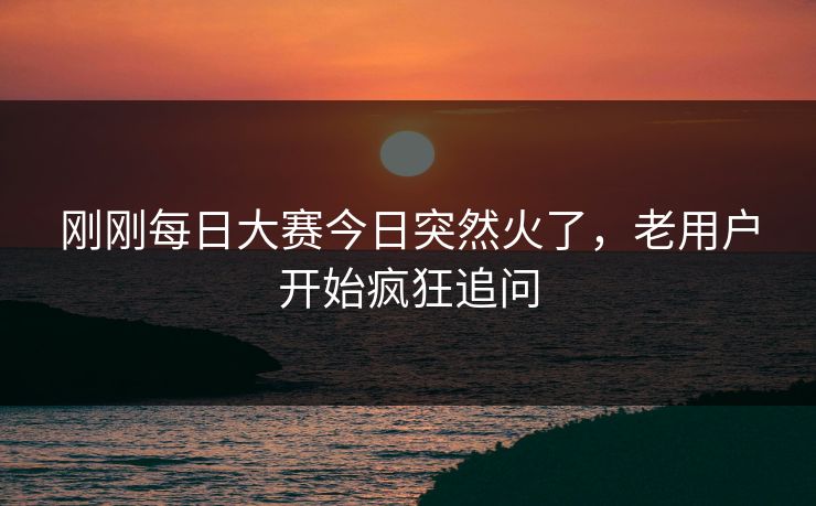 刚刚每日大赛今日突然火了，老用户开始疯狂追问