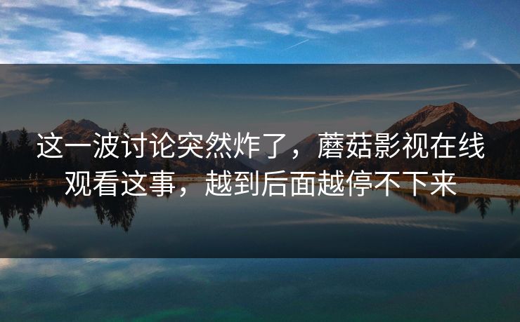 这一波讨论突然炸了，蘑菇影视在线观看这事，越到后面越停不下来
