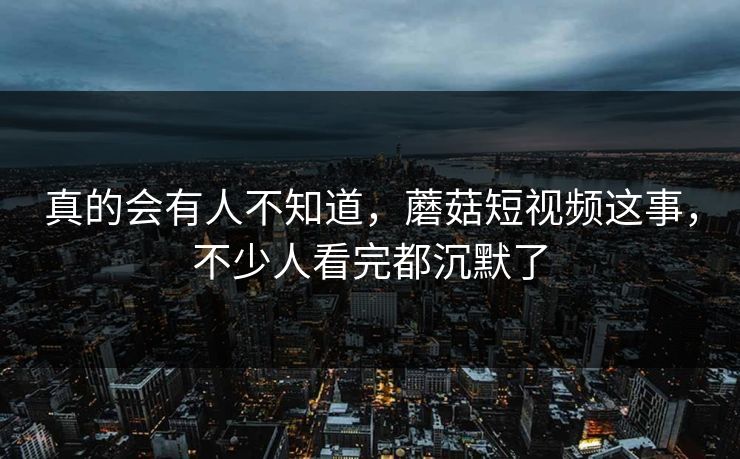 真的会有人不知道,蘑菇短视频这事,不少人看完都沉默了 真的会有人不知道,蘑菇短视频这事,不少人看完都沉默了