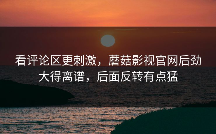 看评论区更刺激，蘑菇影视官网后劲大得离谱，后面反转有点猛