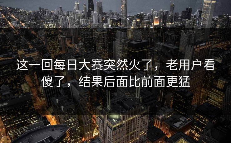 这一回每日大赛突然火了，老用户看傻了，结果后面比前面更猛