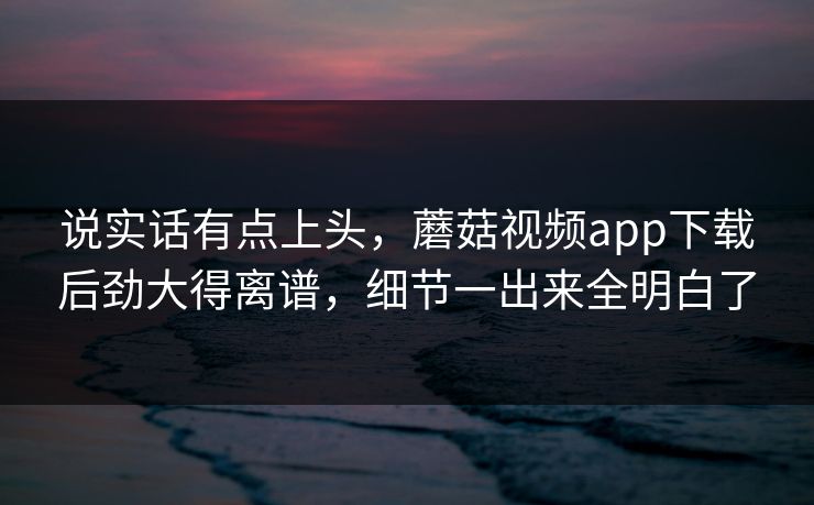 说实话有点上头,蘑菇视频app下载后劲大得离谱,细节一出来全明白了 说实话有点上头,蘑菇视频app下载后劲大得离谱,细节一出来全明白了