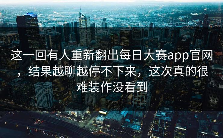 这一回有人重新翻出每日大赛app官网,结果越聊越停不下来,这次真的很难装作没看到 这一回有人重新翻出每日大赛app官网,结果越聊越停不下来,这次真的很难装作没看到