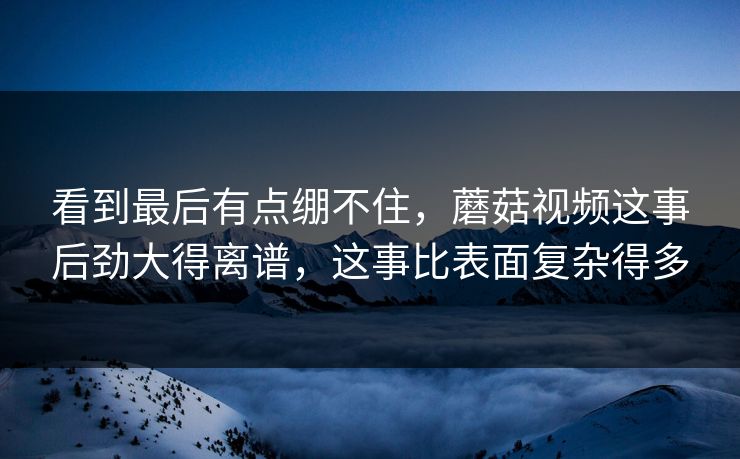 看到最后有点绷不住,蘑菇视频这事后劲大得离谱,这事比表面复杂得多 看到最后有点绷不住,蘑菇视频这事后劲大得离谱,这事比表面复杂得多
