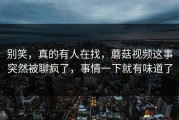 别笑，真的有人在找，蘑菇视频这事突然被聊疯了，事情一下就有味道了