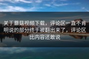 关于蘑菇视频下载，评论区一直不肯明说的部分终于被翻出来了，评论区比内容还敢说