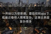 一开始以为很普通，蘑菇视频app下载最近看得人情绪复杂，这事比表面复杂得多