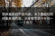 原来最狠的不是内容，关于蘑菇短视频最离谱的是，大家居然都卡在同一个地方