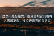 这次不是标题党，蘑菇影视官网看得人情绪复杂，没点进去真的会错过