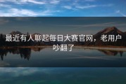 最近有人聊起每日大赛官网，老用户吵翻了