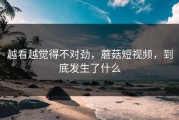 越看越觉得不对劲，蘑菇短视频，到底发生了什么