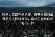 原来大家都在偷偷搜，蘑菇短视频最近看得人情绪复杂，真相可能和你想的不一样