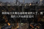 刚刚每日大赛在线观看突然火了，围观的人开始疯狂追问