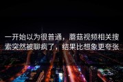 一开始以为很普通，蘑菇视频相关搜索突然被聊疯了，结果比想象更夸张