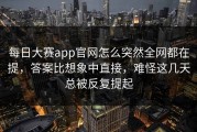 每日大赛app官网怎么突然全网都在提，答案比想象中直接，难怪这几天总被反复提起