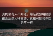 真的会有人不知道，蘑菇视频电脑版最近后劲大得离谱，真相可能和你想的不一样