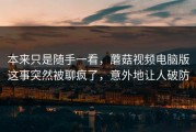 本来只是随手一看，蘑菇视频电脑版这事突然被聊疯了，意外地让人破防