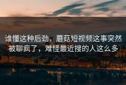 谁懂这种后劲，蘑菇短视频这事突然被聊疯了，难怪最近搜的人这么多