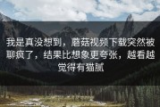 我是真没想到，蘑菇视频下载突然被聊疯了，结果比想象更夸张，越看越觉得有猫腻