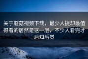 关于蘑菇视频下载，最少人提却最值得看的居然是这一层，不少人看完才后知后觉