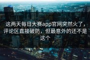 这两天每日大赛app官网突然火了，评论区直接破防，但最意外的还不是这个