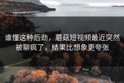 谁懂这种后劲，蘑菇短视频最近突然被聊疯了，结果比想象更夸张