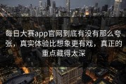 每日大赛app官网到底有没有那么夸张，真实体验比想象更有戏，真正的重点藏得太深