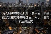 没人细讲的蘑菇视频下载一面，原来最容易被忽略的是这里，不少人看完才后知后觉