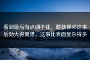 看到最后有点绷不住，蘑菇视频这事后劲大得离谱，这事比表面复杂得多