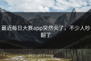 最近每日大赛app突然火了，不少人吵翻了