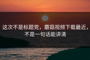 这次不是标题党，蘑菇视频下载最近，不是一句话能讲清
