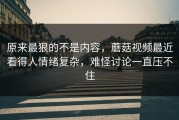 原来最狠的不是内容，蘑菇视频最近看得人情绪复杂，难怪讨论一直压不住