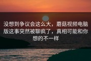 没想到争议会这么大，蘑菇视频电脑版这事突然被聊疯了，真相可能和你想的不一样