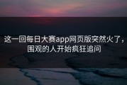 这一回每日大赛app网页版突然火了，围观的人开始疯狂追问