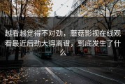 越看越觉得不对劲，蘑菇影视在线观看最近后劲大得离谱，到底发生了什么