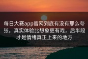 每日大赛app官网到底有没有那么夸张，真实体验比想象更有戏，后半段才是情绪真正上来的地方