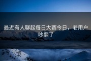 最近有人聊起每日大赛今日，老用户吵翻了