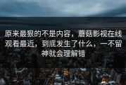 原来最狠的不是内容，蘑菇影视在线观看最近，到底发生了什么，一不留神就会理解错