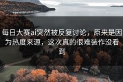 每日大赛ai突然被反复讨论，原来是因为热度来源，这次真的很难装作没看到