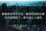 越看越觉得不对劲，蘑菇短视频这事突然被聊疯了，意外地让人破防